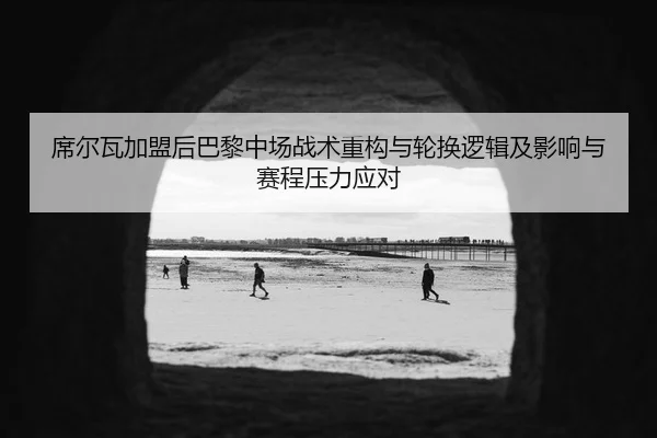 席尔瓦加盟后巴黎中场战术重构与轮换逻辑及影响与赛程压力应对